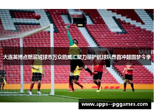 大连英博点燃滨城球市万众助威汇聚力量护航球队昂首冲超圆梦今季 大连英博点燃滨城球市万众助威汇聚力量护航球队昂首冲超圆梦今季