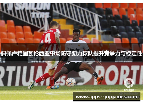 佩佩卢稳固瓦伦西亚中场防守助力球队提升竞争力与稳定性 佩佩卢稳固瓦伦西亚中场防守助力球队提升竞争力与稳定性