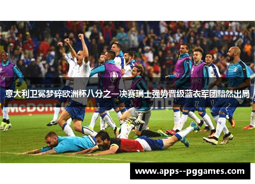 意大利卫冕梦碎欧洲杯八分之一决赛瑞士强势晋级蓝衣军团黯然出局