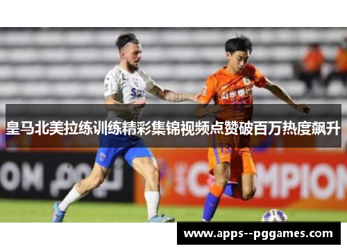 皇马北美拉练训练精彩集锦视频点赞破百万热度飙升