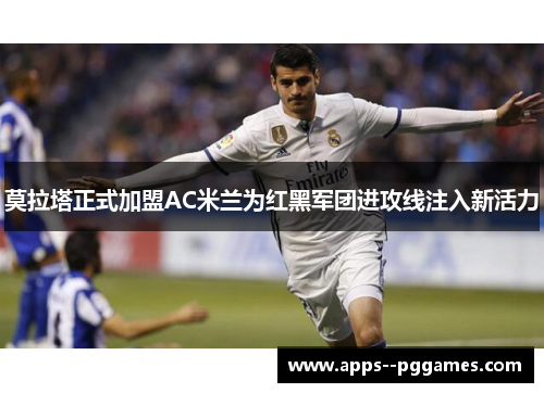 莫拉塔正式加盟AC米兰为红黑军团进攻线注入新活力