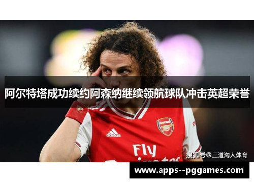 阿尔特塔成功续约阿森纳继续领航球队冲击英超荣誉