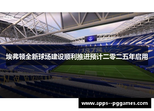 埃弗顿全新球场建设顺利推进预计二零二五年启用