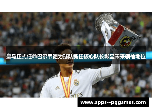 皇马正式任命巴尔韦德为球队新任核心队长彰显未来领袖地位