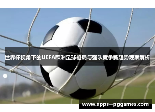 世界杯视角下的UEFA欧洲足球格局与强队竞争新趋势观察解析