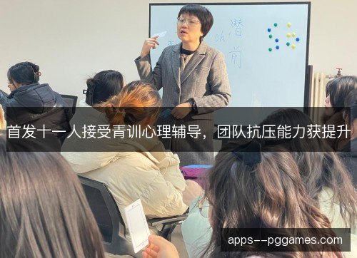 首发十一人接受青训心理辅导，团队抗压能力获提升