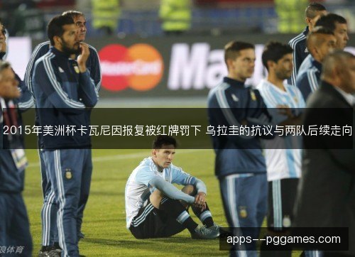 2015年美洲杯卡瓦尼因报复被红牌罚下 乌拉圭的抗议与两队后续走向